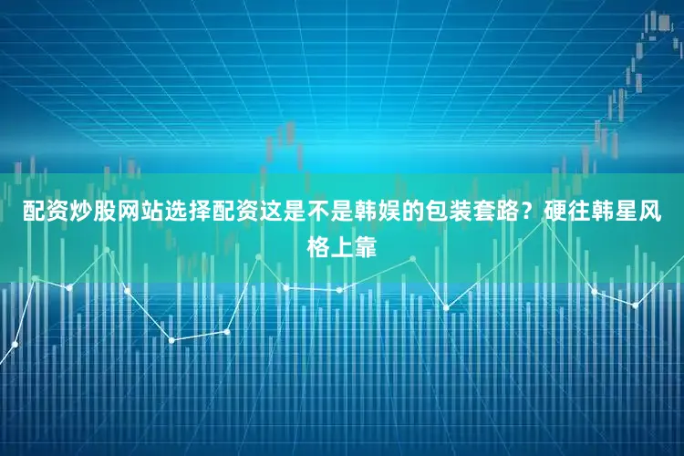 配资炒股网站选择配资这是不是韩娱的包装套路？硬往韩星风格上靠