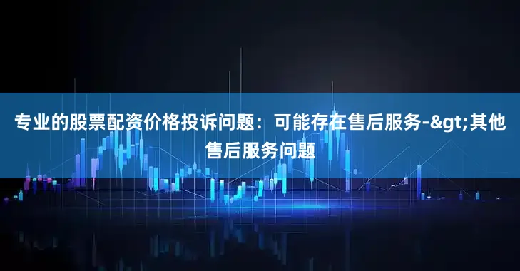 专业的股票配资价格投诉问题：可能存在售后服务->其他售后服务问题