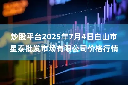 炒股平台2025年7月4日白山市星泰批发市场有限公司价格行情