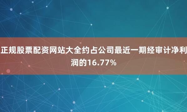 正规股票配资网站大全约占公司最近一期经审计净利润的16.77%