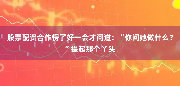 股票配资合作愣了好一会才问道：“你问她做什么？”提起那个丫头